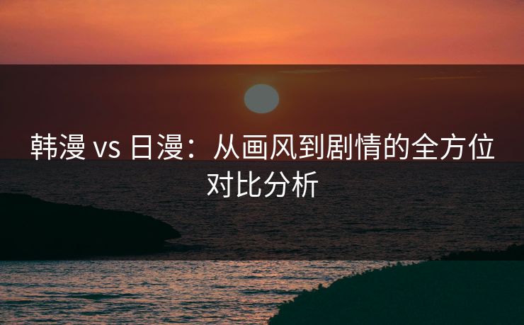 韩漫 vs 日漫：从画风到剧情的全方位对比分析