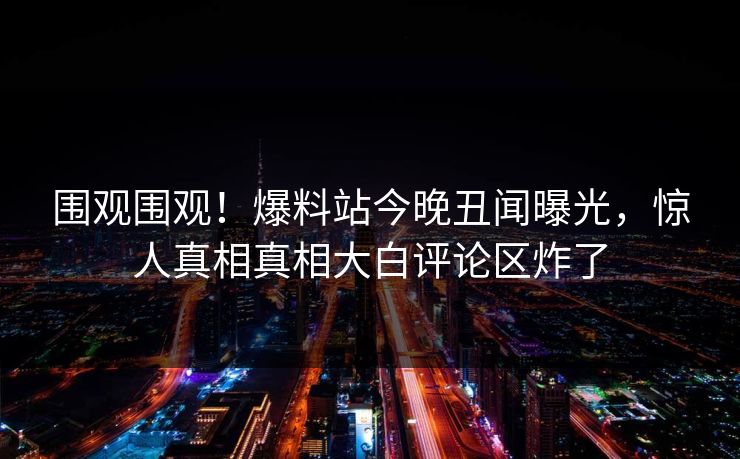 围观围观！爆料站今晚丑闻曝光，惊人真相真相大白评论区炸了