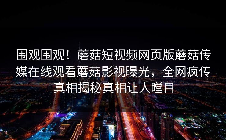 围观围观！蘑菇短视频网页版蘑菇传媒在线观看蘑菇影视曝光，全网疯传真相揭秘真相让人瞠目
