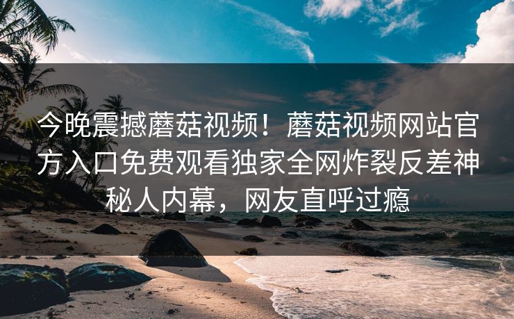 今晚震撼蘑菇视频！蘑菇视频网站官方入口免费观看独家全网炸裂反差神秘人内幕，网友直呼过瘾