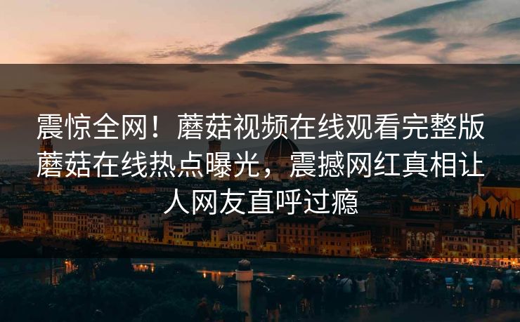 震惊全网！蘑菇视频在线观看完整版蘑菇在线热点曝光，震撼网红真相让人网友直呼过瘾