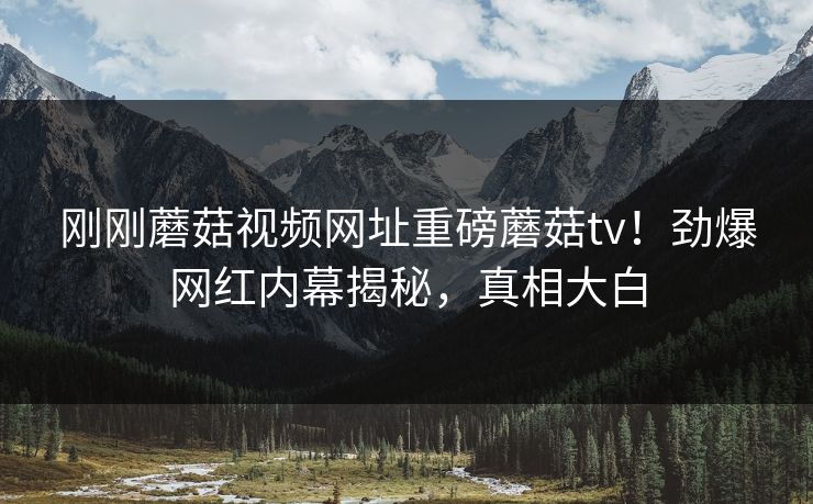 刚刚蘑菇视频网址重磅蘑菇tv！劲爆网红内幕揭秘，真相大白