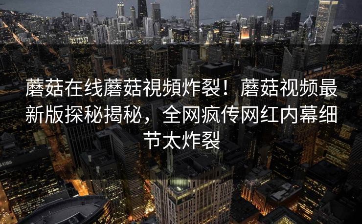 蘑菇在线蘑菇視頻炸裂！蘑菇视频最新版探秘揭秘，全网疯传网红内幕细节太炸裂