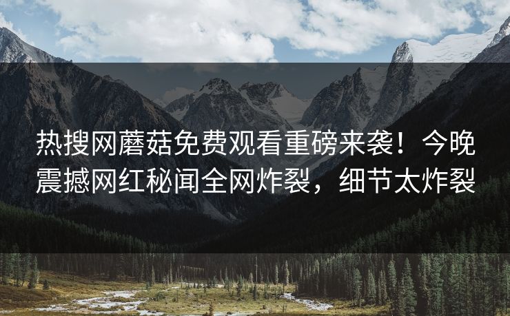 热搜网蘑菇免费观看重磅来袭！今晚震撼网红秘闻全网炸裂，细节太炸裂