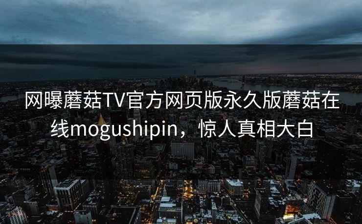 网曝蘑菇TV官方网页版永久版蘑菇在线mogushipin，惊人真相大白