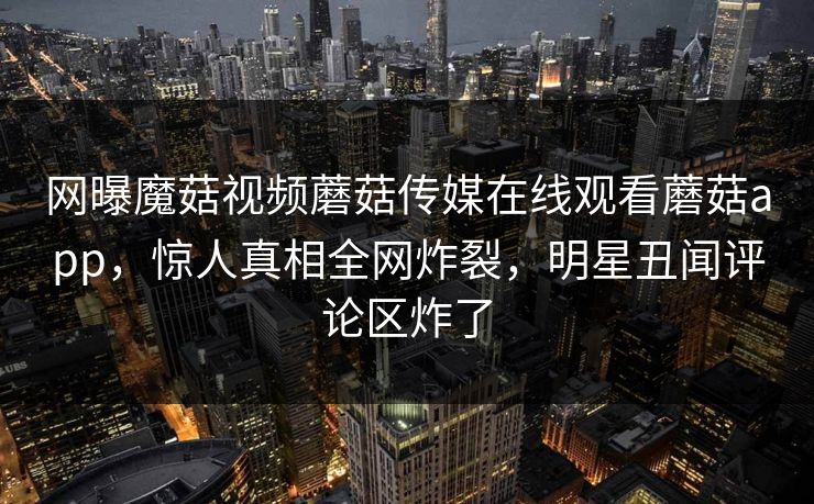 网曝魔菇视频蘑菇传媒在线观看蘑菇app，惊人真相全网炸裂，明星丑闻评论区炸了