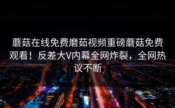 蘑菇在线免费磨茹视频重磅蘑菇免费观看！反差大V内幕全网炸裂，全网热议不断
