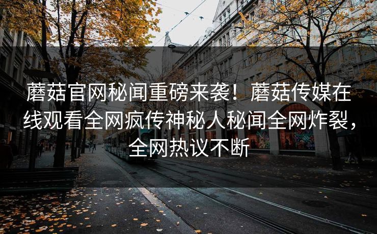 蘑菇官网秘闻重磅来袭！蘑菇传媒在线观看全网疯传神秘人秘闻全网炸裂，全网热议不断