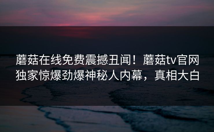 蘑菇在线免费震撼丑闻！蘑菇tv官网独家惊爆劲爆神秘人内幕，真相大白