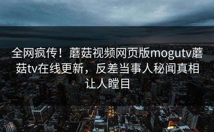 全网疯传！蘑菇视频网页版mogutv蘑菇tv在线更新，反差当事人秘闻真相让人瞠目