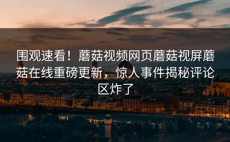 围观速看！蘑菇视频网页蘑菇视屏蘑菇在线重磅更新，惊人事件揭秘评论区炸了