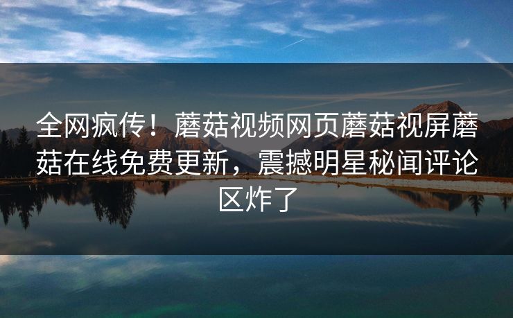 全网疯传！蘑菇视频网页蘑菇视屏蘑菇在线免费更新，震撼明星秘闻评论区炸了
