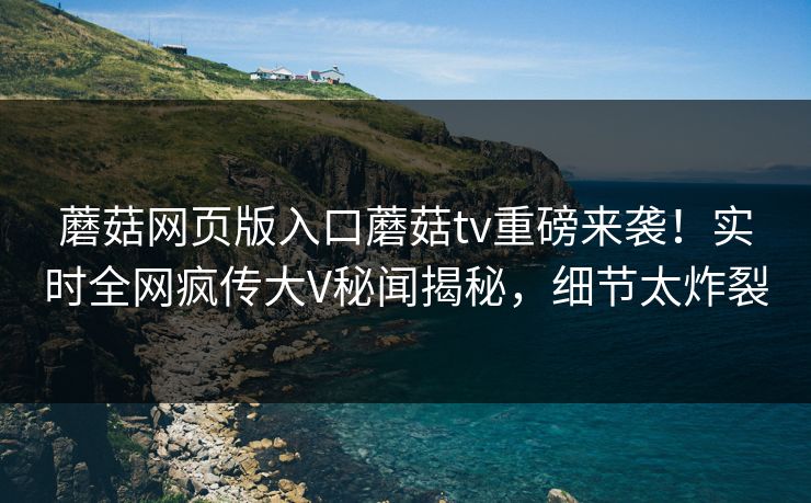 蘑菇网页版入口蘑菇tv重磅来袭！实时全网疯传大V秘闻揭秘，细节太炸裂
