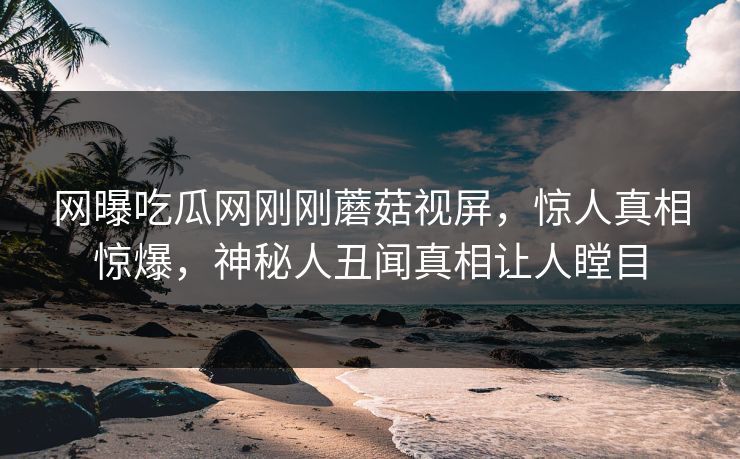 网曝吃瓜网刚刚蘑菇视屏，惊人真相惊爆，神秘人丑闻真相让人瞠目