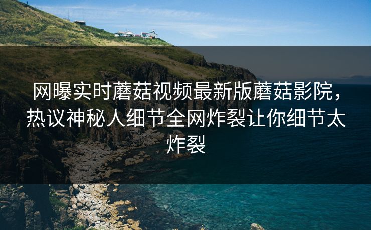 网曝实时蘑菇视频最新版蘑菇影院，热议神秘人细节全网炸裂让你细节太炸裂
