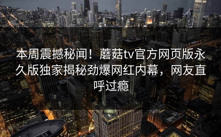 本周震撼秘闻！蘑菇tv官方网页版永久版独家揭秘劲爆网红内幕，网友直呼过瘾
