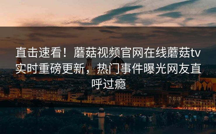 直击速看！蘑菇视频官网在线蘑菇tv实时重磅更新，热门事件曝光网友直呼过瘾