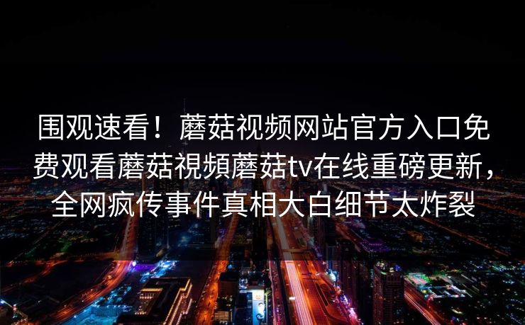 围观速看！蘑菇视频网站官方入口免费观看蘑菇視頻蘑菇tv在线重磅更新，全网疯传事件真相大白细节太炸裂