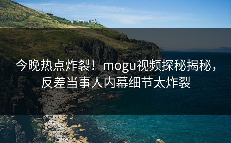 今晚热点炸裂！mogu视频探秘揭秘，反差当事人内幕细节太炸裂