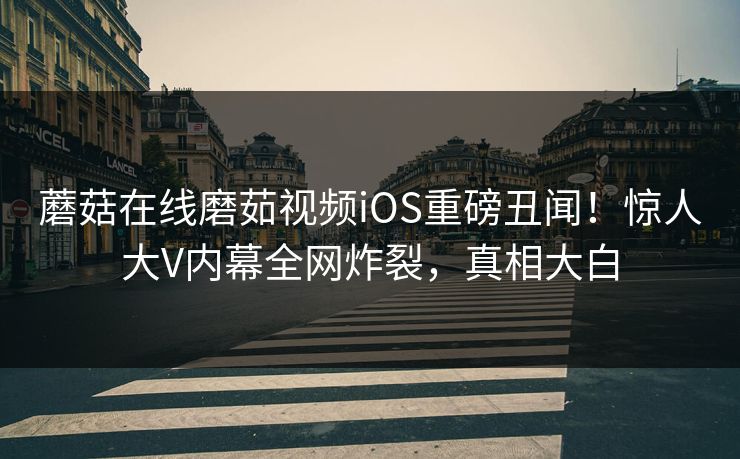 蘑菇在线磨茹视频iOS重磅丑闻！惊人大V内幕全网炸裂，真相大白