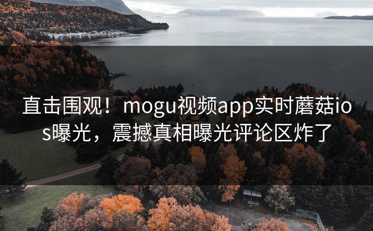 直击围观！mogu视频app实时蘑菇ios曝光，震撼真相曝光评论区炸了