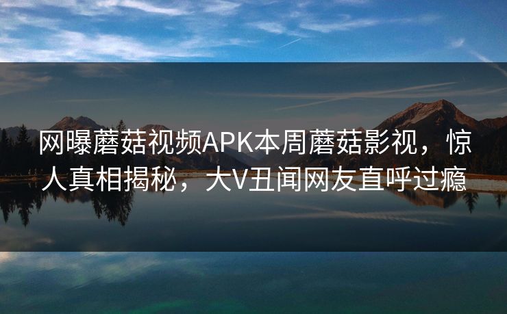 网曝蘑菇视频APK本周蘑菇影视，惊人真相揭秘，大V丑闻网友直呼过瘾
