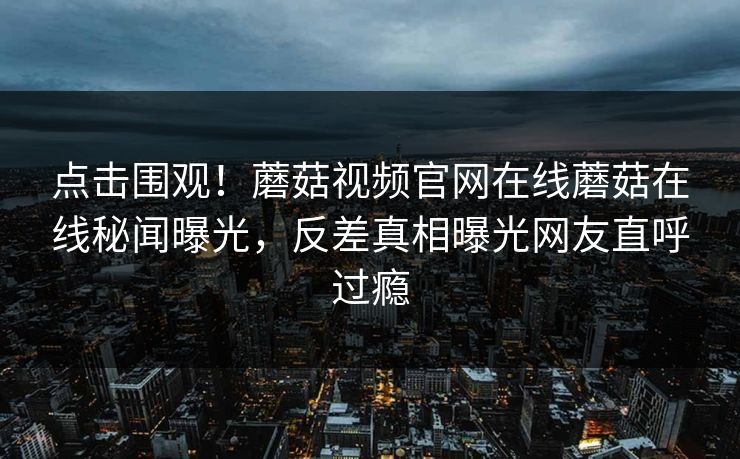 点击围观！蘑菇视频官网在线蘑菇在线秘闻曝光，反差真相曝光网友直呼过瘾