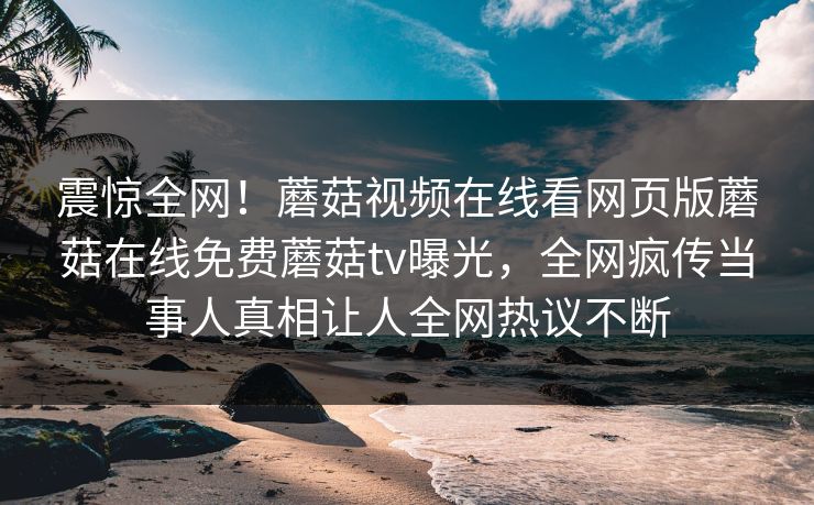 震惊全网！蘑菇视频在线看网页版蘑菇在线免费蘑菇tv曝光，全网疯传当事人真相让人全网热议不断