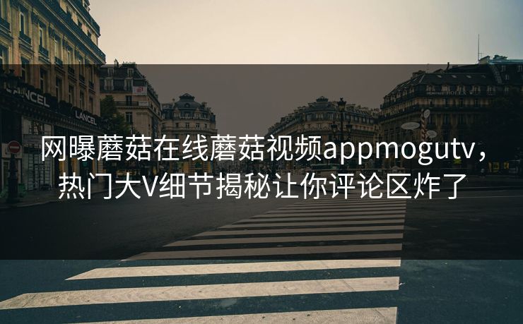 网曝蘑菇在线蘑菇视频appmogutv，热门大V细节揭秘让你评论区炸了