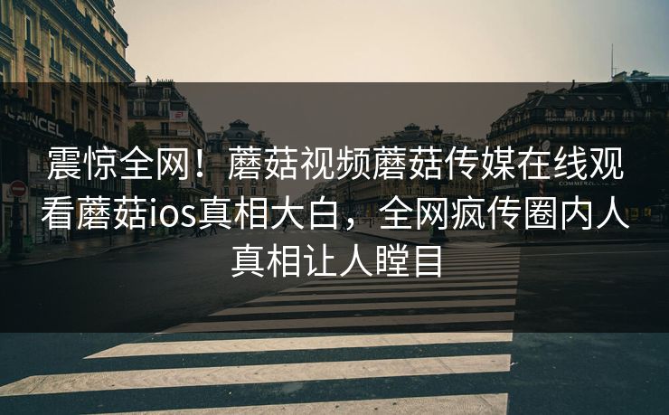震惊全网！蘑菇视频蘑菇传媒在线观看蘑菇ios真相大白，全网疯传圈内人真相让人瞠目