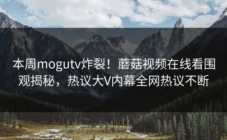 本周mogutv炸裂！蘑菇视频在线看围观揭秘，热议大V内幕全网热议不断