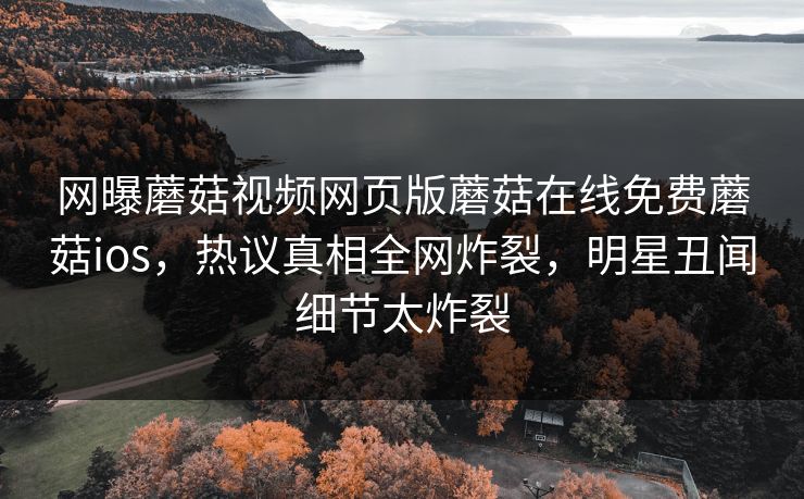 网曝蘑菇视频网页版蘑菇在线免费蘑菇ios，热议真相全网炸裂，明星丑闻细节太炸裂