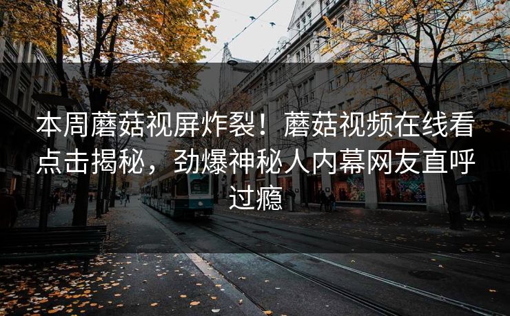 本周蘑菇视屏炸裂！蘑菇视频在线看点击揭秘，劲爆神秘人内幕网友直呼过瘾