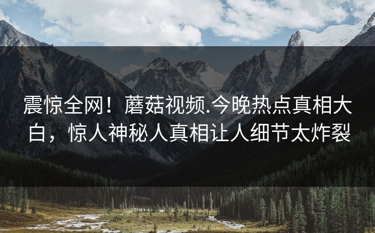 震惊全网！蘑菇视频.今晚热点真相大白，惊人神秘人真相让人细节太炸裂