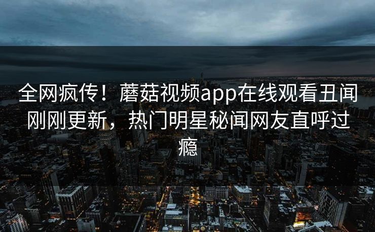 全网疯传！蘑菇视频app在线观看丑闻刚刚更新，热门明星秘闻网友直呼过瘾