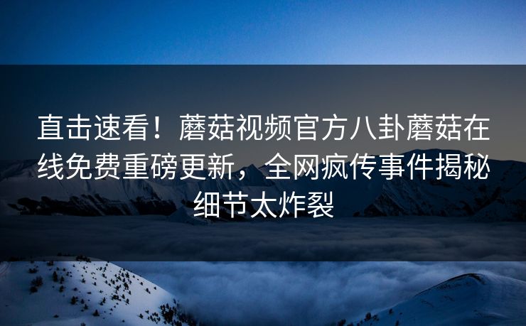 直击速看！蘑菇视频官方八卦蘑菇在线免费重磅更新，全网疯传事件揭秘细节太炸裂