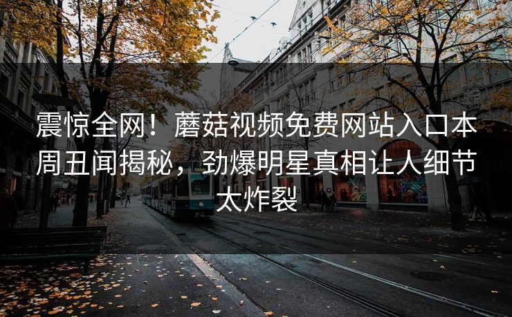 震惊全网！蘑菇视频免费网站入口本周丑闻揭秘，劲爆明星真相让人细节太炸裂