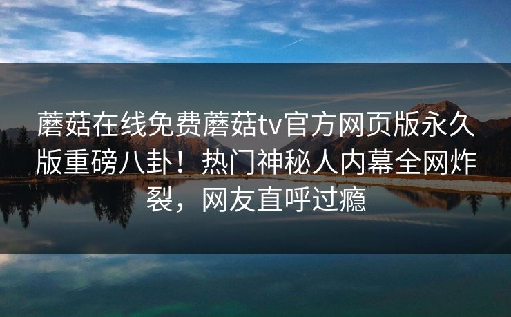 蘑菇在线免费蘑菇tv官方网页版永久版重磅八卦！热门神秘人内幕全网炸裂，网友直呼过瘾