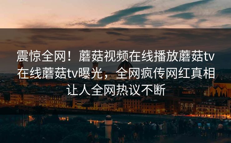 震惊全网！蘑菇视频在线播放蘑菇tv在线蘑菇tv曝光，全网疯传网红真相让人全网热议不断