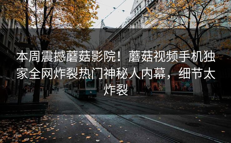 本周震撼蘑菇影院！蘑菇视频手机独家全网炸裂热门神秘人内幕，细节太炸裂
