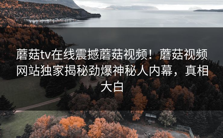 蘑菇tv在线震撼蘑菇视频！蘑菇视频网站独家揭秘劲爆神秘人内幕，真相大白
