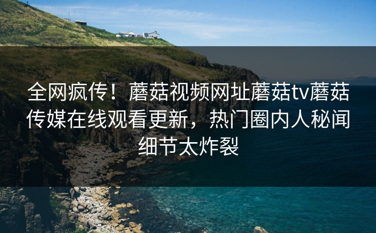 全网疯传！蘑菇视频网址蘑菇tv蘑菇传媒在线观看更新，热门圈内人秘闻细节太炸裂