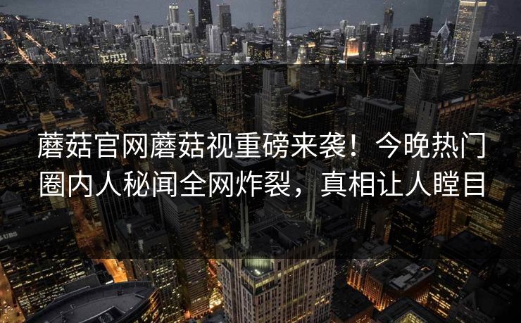 蘑菇官网蘑菇视重磅来袭！今晚热门圈内人秘闻全网炸裂，真相让人瞠目