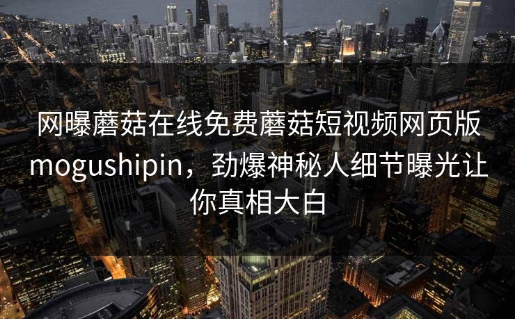网曝蘑菇在线免费蘑菇短视频网页版mogushipin，劲爆神秘人细节曝光让你真相大白