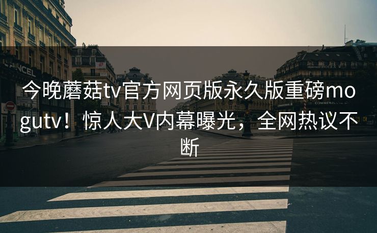 今晚蘑菇tv官方网页版永久版重磅mogutv！惊人大V内幕曝光，全网热议不断