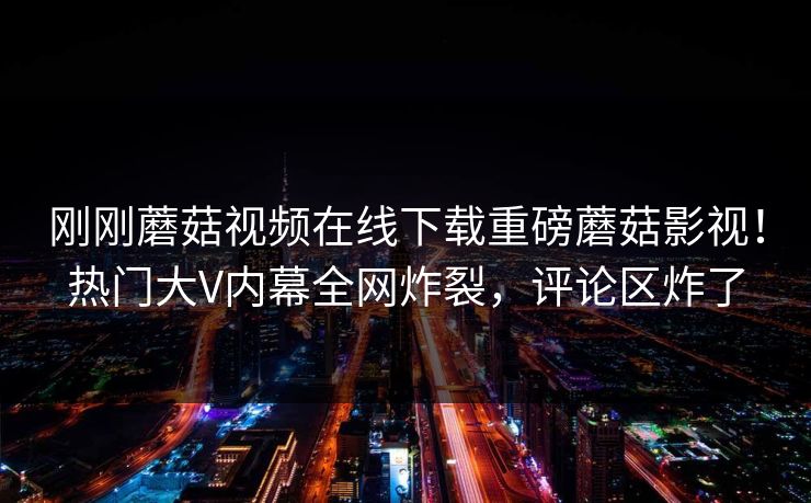 刚刚蘑菇视频在线下载重磅蘑菇影视！热门大V内幕全网炸裂，评论区炸了