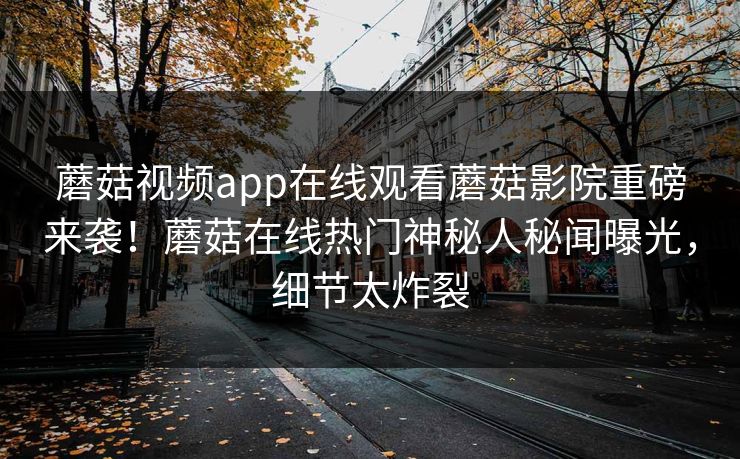 蘑菇视频app在线观看蘑菇影院重磅来袭！蘑菇在线热门神秘人秘闻曝光，细节太炸裂