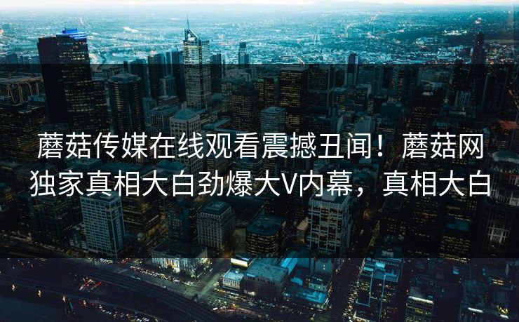 蘑菇传媒在线观看震撼丑闻！蘑菇网独家真相大白劲爆大V内幕，真相大白