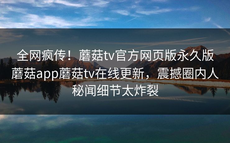 全网疯传！蘑菇tv官方网页版永久版蘑菇app蘑菇tv在线更新，震撼圈内人秘闻细节太炸裂