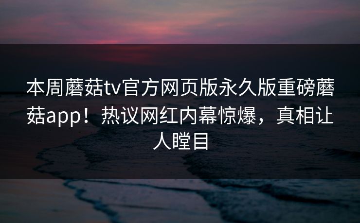本周蘑菇tv官方网页版永久版重磅蘑菇app！热议网红内幕惊爆，真相让人瞠目